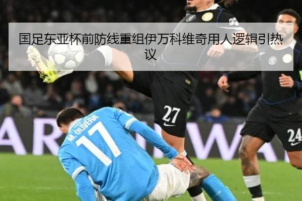 国足东亚杯前防线重组伊万科维奇用人逻辑引热议